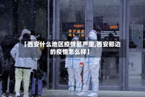 【西安什么地区疫情最严重,西安那边的疫情怎么样】
