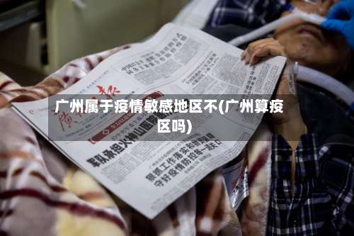 广州属于疫情敏感地区不(广州算疫区吗)-第3张图片
