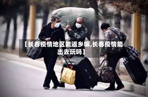 【长春疫情地区能返乡嘛,长春疫情能出去玩吗】-第1张图片