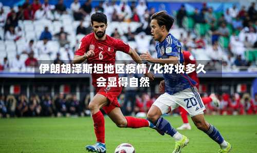 伊朗胡泽斯坦地区疫情/化好妆多久会显得自然-第1张图片