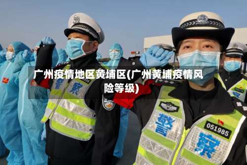 广州疫情地区黄埔区(广州黄埔疫情风险等级)-第2张图片