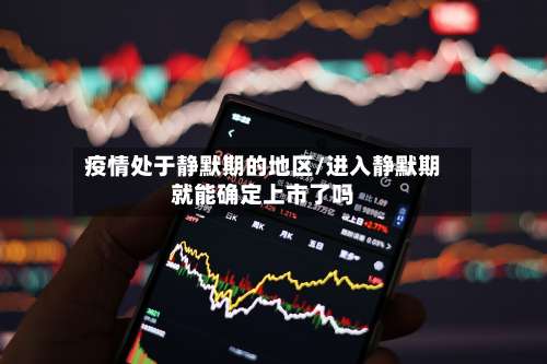 疫情处于静默期的地区/进入静默期就能确定上市了吗-第3张图片