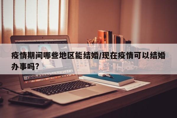 疫情期间哪些地区能结婚/现在疫情可以结婚办事吗?